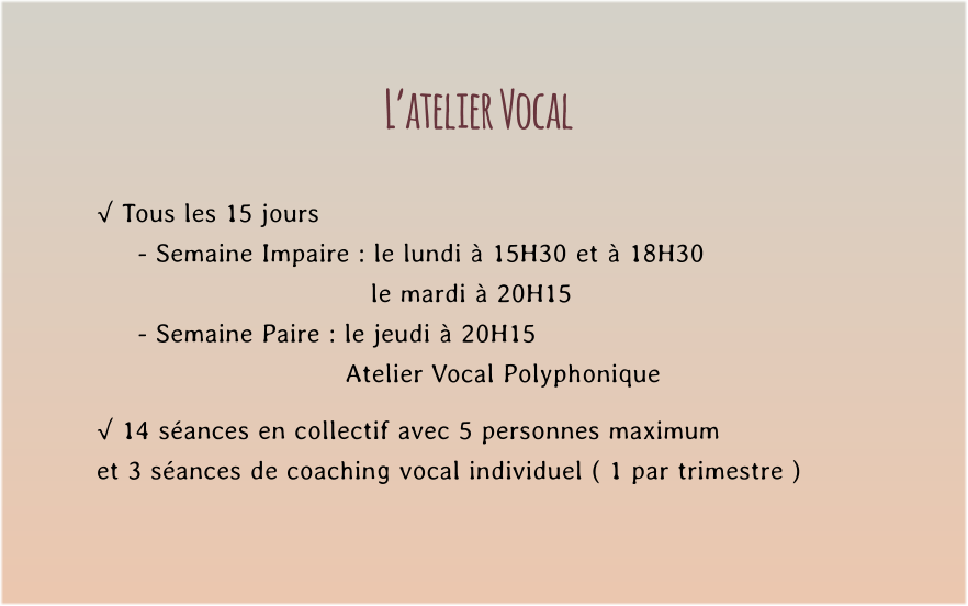 L’atelier Vocal  √ Tous les 15 jours  - Semaine Impaire : le lundi à 15H30 et à 18H30    le mardi à 20H15 - Semaine Paire : le jeudi à 20H15  Atelier Vocal Polyphonique  √ 14 séances en collectif avec 5 personnes maximum  et 3 séances de coaching vocal individuel ( 1 par trimestre )