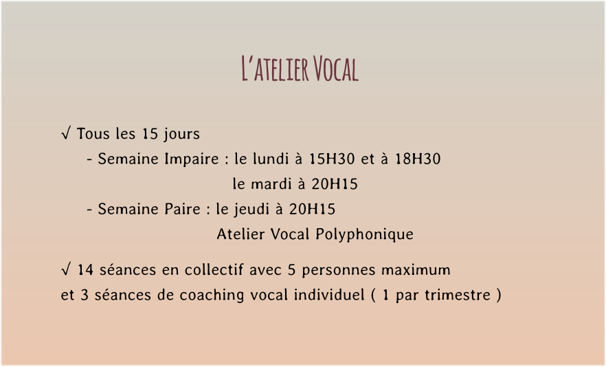 L’atelier Vocal  √ Tous les 15 jours  - Semaine Impaire : le lundi à 15H30 et à 18H30    le mardi à 20H15 - Semaine Paire : le jeudi à 20H15  Atelier Vocal Polyphonique  √ 14 séances en collectif avec 5 personnes maximum  et 3 séances de coaching vocal individuel ( 1 par trimestre )