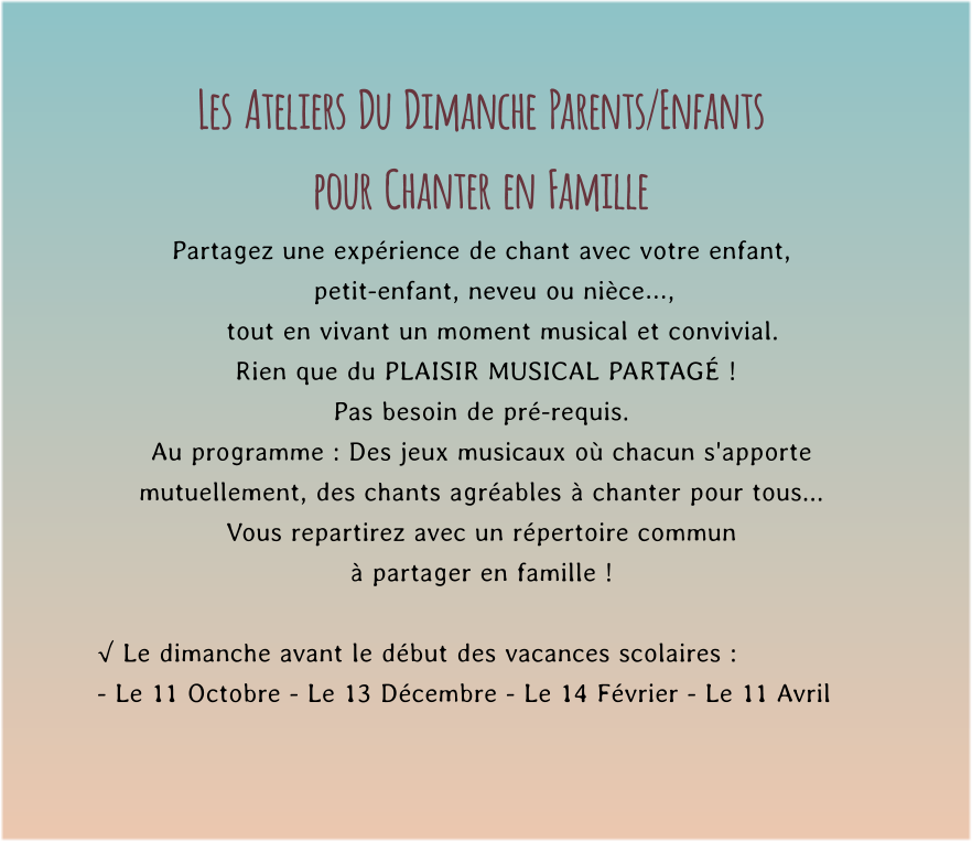 Les  Ateliers  Du  Dimanche  Parents/Enfants  pour  Chanter  en  Famille Partagez une expérience de chant avec votre enfant,     petit-enfant, neveu ou nièce…,       tout en vivant un moment musical et convivial.         Rien que du PLAISIR MUSICAL PARTAGÉ !   Pas besoin de pré-requis. Au programme : Des jeux musicaux où chacun s'apporte mutuellement, des chants agréables à chanter pour tous...  Vous repartirez avec un répertoire commun  à partager en famille !  √ Le dimanche avant le début des vacances scolaires : - Le 11 Octobre - Le 13 Décembre - Le 14 Février - Le 11 Avril