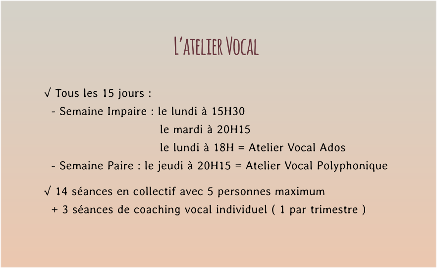 L’atelier Vocal  √ Tous les 15 jours :   - Semaine Impaire : le lundi à 15H30   le mardi à 20H15  le lundi à 18H = Atelier Vocal Ados   - Semaine Paire : le jeudi à 20H15 = Atelier Vocal Polyphonique  √ 14 séances en collectif avec 5 personnes maximum    + 3 séances de coaching vocal individuel ( 1 par trimestre )