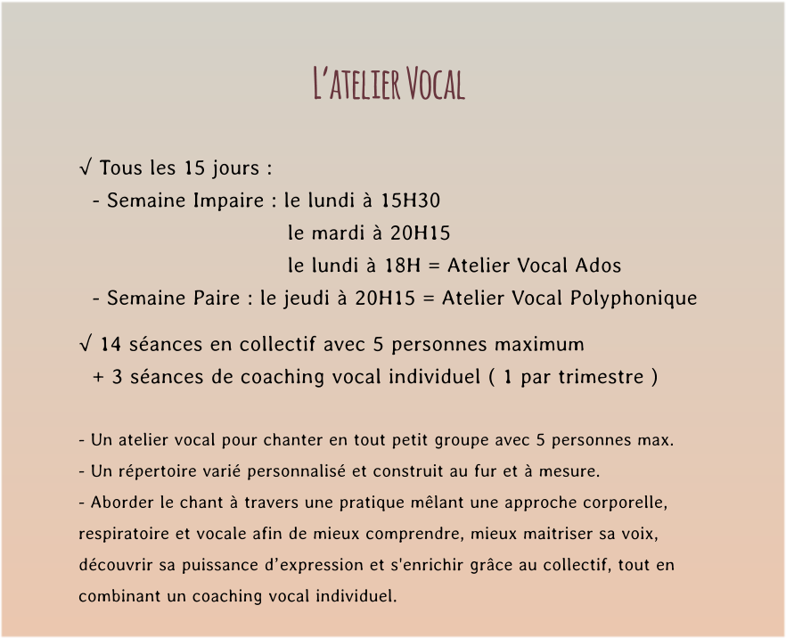 L’atelier Vocal  √ Tous les 15 jours :   - Semaine Impaire : le lundi à 15H30   le mardi à 20H15  le lundi à 18H = Atelier Vocal Ados   - Semaine Paire : le jeudi à 20H15 = Atelier Vocal Polyphonique  √ 14 séances en collectif avec 5 personnes maximum    + 3 séances de coaching vocal individuel ( 1 par trimestre )  - Un atelier vocal pour chanter en tout petit groupe avec 5 personnes max. - Un répertoire varié personnalisé et construit au fur et à mesure. - Aborder le chant à travers une pratique mêlant une approche corporelle,  respiratoire et vocale afin de mieux comprendre, mieux maitriser sa voix,  découvrir sa puissance d’expression et s'enrichir grâce au collectif, tout en  combinant un coaching vocal individuel.