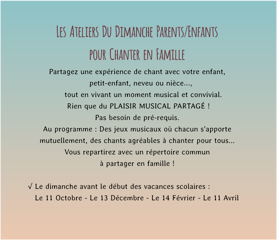 Les  Ateliers  Du  Dimanche  Parents/Enfants  pour  Chanter  en  Famille Partagez une expérience de chant avec votre enfant,     petit-enfant, neveu ou nièce…,       tout en vivant un moment musical et convivial.         Rien que du PLAISIR MUSICAL PARTAGÉ !   Pas besoin de pré-requis. Au programme : Des jeux musicaux où chacun s'apporte mutuellement, des chants agréables à chanter pour tous...  Vous repartirez avec un répertoire commun  à partager en famille !  √ Le dimanche avant le début des vacances scolaires :    Le 11 Octobre - Le 13 Décembre - Le 14 Février - Le 11 Avril