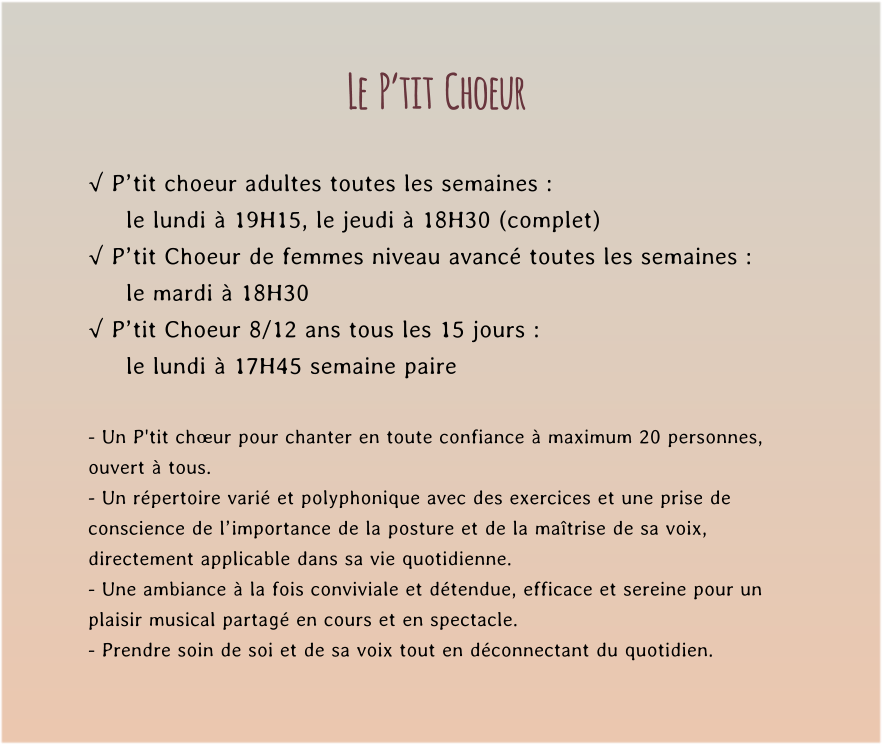 Le  P’tit  Choeur  √ P’tit choeur adultes toutes les semaines : le lundi à 19H15, le jeudi à 18H30 (complet) √ P’tit Choeur de femmes niveau avancé toutes les semaines : le mardi à 18H30  √ P’tit Choeur 8/12 ans tous les 15 jours : le lundi à 17H45 semaine paire  - Un P'tit chœur pour chanter en toute confiance à maximum 20 personnes, ouvert à tous. - Un répertoire varié et polyphonique avec des exercices et une prise de conscience de l’importance de la posture et de la maîtrise de sa voix, directement applicable dans sa vie quotidienne. - Une ambiance à la fois conviviale et détendue, efficace et sereine pour un plaisir musical partagé en cours et en spectacle. - Prendre soin de soi et de sa voix tout en déconnectant du quotidien.