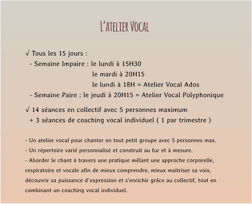 L’atelier Vocal  √ Tous les 15 jours :   - Semaine Impaire : le lundi à 15H30   le mardi à 20H15  le lundi à 18H = Atelier Vocal Ados   - Semaine Paire : le jeudi à 20H15 = Atelier Vocal Polyphonique  √ 14 séances en collectif avec 5 personnes maximum    + 3 séances de coaching vocal individuel ( 1 par trimestre )  - Un atelier vocal pour chanter en tout petit groupe avec 5 personnes max. - Un répertoire varié personnalisé et construit au fur et à mesure. - Aborder le chant à travers une pratique mêlant une approche corporelle,  respiratoire et vocale afin de mieux comprendre, mieux maitriser sa voix,  découvrir sa puissance d’expression et s'enrichir grâce au collectif, tout en  combinant un coaching vocal individuel.